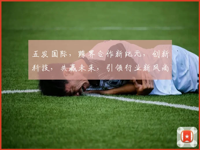 五发国际，跨界合作新纪元，创新科技，共赢未来，引领行业新风尚，共筑辉煌梦。