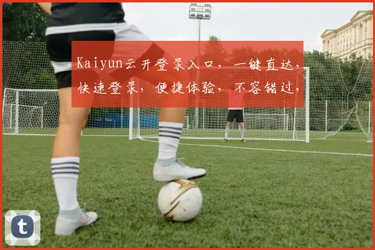 Kaiyun云开登录入口，一键直达，快速登录，便捷体验，不容错过，立即体验