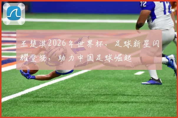 王楚淇2026年世界杯，足球新星闪耀登场，助力中国足球崛起