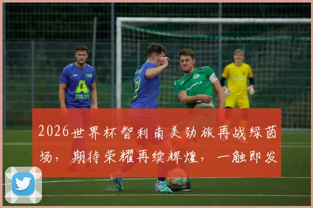 2026世界杯智利南美劲旅再战绿茵场，期待荣耀再续辉煌，一触即发