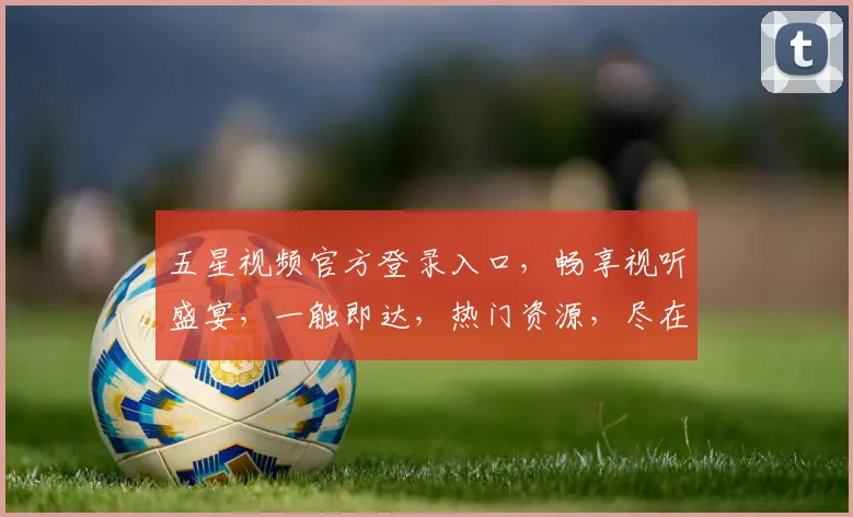 五星视频官方登录入口，畅享视听盛宴，一触即达，热门资源，尽在掌握，轻松登录体验