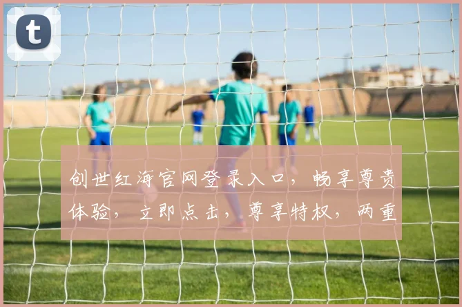 创世红海官网登录入口，畅享尊贵体验，立即点击，尊享特权，两重惊喜